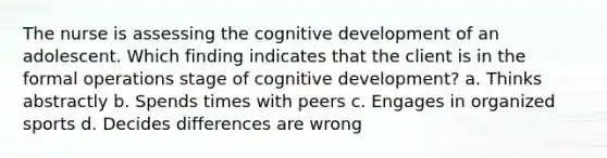 The nurse is assessing the cognitive development of an adolescent. Which finding indicates that the client is in the formal operations stage of cognitive development? a. Thinks abstractly b. Spends times with peers c. Engages in organized sports d. Decides differences are wrong