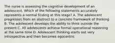 The nurse is assessing the cognitive development of an adolescent. Which of the following statements accurately represents a normal finding at this stage? A. The adolescent progresses from an abstract to a concrete framework of thinking B. The adolescent develops the ability to think outside the present C. All adolescents achieve formal operational reasoning at the same time D. Adolescent thinking starts out very introspective and then becomes egocentric