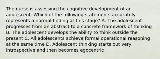 The nurse is assessing the cognitive development of an adolescent. Which of the following statements accurately represents a normal finding at this stage? A. The adolescent progresses from an abstract to a concrete framework of thinking B. The adolescent develops the ability to think outside the present C. All adolescents achieve formal operational reasoning at the same time D. Adolescent thinking starts out very introspective and then becomes egocentric