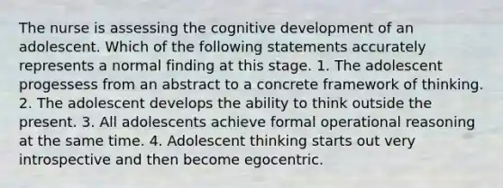 The nurse is assessing the cognitive development of an adolescent. Which of the following statements accurately represents a normal finding at this stage. 1. The adolescent progessess from an abstract to a concrete framework of thinking. 2. The adolescent develops the ability to think outside the present. 3. All adolescents achieve formal operational reasoning at the same time. 4. Adolescent thinking starts out very introspective and then become egocentric.