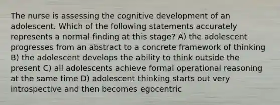 The nurse is assessing the cognitive development of an adolescent. Which of the following statements accurately represents a normal finding at this stage? A) the adolescent progresses from an abstract to a concrete framework of thinking B) the adolescent develops the ability to think outside the present C) all adolescents achieve formal operational reasoning at the same time D) adolescent thinking starts out very introspective and then becomes egocentric