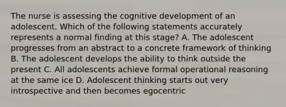 The nurse is assessing the cognitive development of an adolescent. Which of the following statements accurately represents a normal finding at this stage? A. The adolescent progresses from an abstract to a concrete framework of thinking B. The adolescent develops the ability to think outside the present C. All adolescents achieve formal operational reasoning at the same ice D. Adolescent thinking starts out very introspective and then becomes egocentric