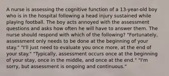 A nurse is assessing the cognitive function of a 13-year-old boy who is in the hospital following a head injury sustained while playing football. The boy acts annoyed with the assessment questions and asks how often he will have to answer them. The nurse should respond with which of the following? "Fortunately, assessment only needs to be done at the beginning of your stay." "I'll just need to evaluate you once more, at the end of your stay." "Typically, assessment occurs once at the beginning of your stay, once in the middle, and once at the end." "I'm sorry, but assessment is ongoing and continuous."