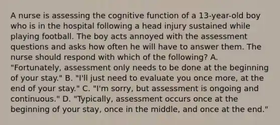 A nurse is assessing the cognitive function of a 13-year-old boy who is in the hospital following a head injury sustained while playing football. The boy acts annoyed with the assessment questions and asks how often he will have to answer them. The nurse should respond with which of the following? A. "Fortunately, assessment only needs to be done at the beginning of your stay." B. "I'll just need to evaluate you once more, at the end of your stay." C. "I'm sorry, but assessment is ongoing and continuous." D. "Typically, assessment occurs once at the beginning of your stay, once in the middle, and once at the end."