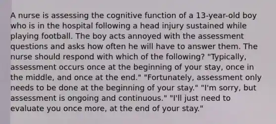 A nurse is assessing the cognitive function of a 13-year-old boy who is in the hospital following a head injury sustained while playing football. The boy acts annoyed with the assessment questions and asks how often he will have to answer them. The nurse should respond with which of the following? "Typically, assessment occurs once at the beginning of your stay, once in the middle, and once at the end." "Fortunately, assessment only needs to be done at the beginning of your stay." "I'm sorry, but assessment is ongoing and continuous." "I'll just need to evaluate you once more, at the end of your stay."