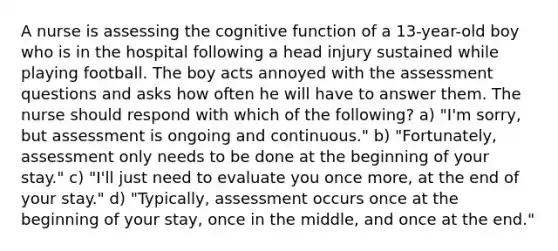 A nurse is assessing the cognitive function of a 13-year-old boy who is in the hospital following a head injury sustained while playing football. The boy acts annoyed with the assessment questions and asks how often he will have to answer them. The nurse should respond with which of the following? a) "I'm sorry, but assessment is ongoing and continuous." b) "Fortunately, assessment only needs to be done at the beginning of your stay." c) "I'll just need to evaluate you once more, at the end of your stay." d) "Typically, assessment occurs once at the beginning of your stay, once in the middle, and once at the end."