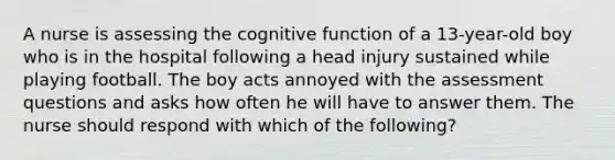 A nurse is assessing the cognitive function of a 13-year-old boy who is in the hospital following a head injury sustained while playing football. The boy acts annoyed with the assessment questions and asks how often he will have to answer them. The nurse should respond with which of the following?