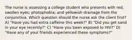 The nurse is assessing a college student who presents with red, swollen eyes; photophobia; and yellowish drainage from the conjunctiva. Which question should the nurse ask the client first? A) "Have you had extra caffeine this week?" B) "Did you get sand in your eye recently?" C) "Have you been exposed to HIV?" D) "Have any of your friends experienced these symptoms?"