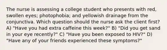 The nurse is assessing a college student who presents with red, swollen eyes; photophobia; and yellowish drainage from the conjunctiva. Which question should the nurse ask the client first? A) "Have you had extra caffeine this week?" B) "Did you get sand in your eye recently?" C) "Have you been exposed to HIV?" D) "Have any of your friends experienced these symptoms?"