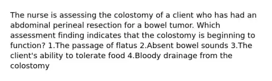 The nurse is assessing the colostomy of a client who has had an abdominal perineal resection for a bowel tumor. Which assessment finding indicates that the colostomy is beginning to function? 1.The passage of flatus 2.Absent bowel sounds 3.The client's ability to tolerate food 4.Bloody drainage from the colostomy