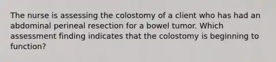 The nurse is assessing the colostomy of a client who has had an abdominal perineal resection for a bowel tumor. Which assessment finding indicates that the colostomy is beginning to function?