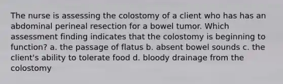 The nurse is assessing the colostomy of a client who has has an abdominal perineal resection for a bowel tumor. Which assessment finding indicates that the colostomy is beginning to function? a. the passage of flatus b. absent bowel sounds c. the client's ability to tolerate food d. bloody drainage from the colostomy