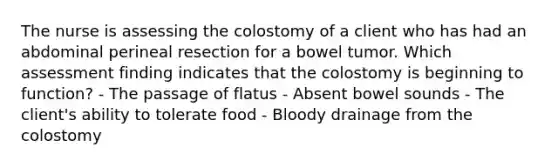 The nurse is assessing the colostomy of a client who has had an abdominal perineal resection for a bowel tumor. Which assessment finding indicates that the colostomy is beginning to function? - The passage of flatus - Absent bowel sounds - The client's ability to tolerate food - Bloody drainage from the colostomy