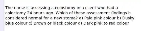 The nurse is assessing a colostomy in a client who had a colectomy 24 hours ago. Which of these assessment findings is considered normal for a new stoma? a) Pale pink colour b) Dusky blue colour c) Brown or black colour d) Dark pink to red colour