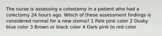 The nurse is assessing a colostomy in a patient who had a colectomy 24 hours ago. Which of these assessment findings is considered normal for a new stoma? 1 Pale pink color 2 Dusky blue color 3 Brown or black color 4 Dark pink to red color