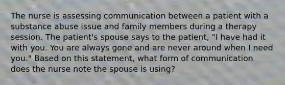 The nurse is assessing communication between a patient with a substance abuse issue and family members during a therapy session. The patient's spouse says to the patient, "I have had it with you. You are always gone and are never around when I need you." Based on this statement, what form of communication does the nurse note the spouse is using?