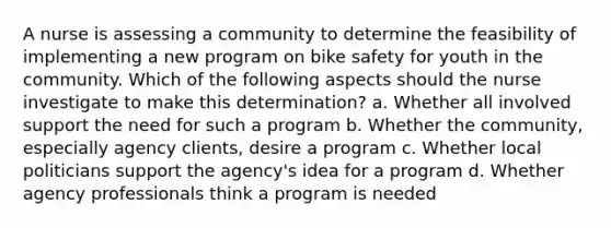 A nurse is assessing a community to determine the feasibility of implementing a new program on bike safety for youth in the community. Which of the following aspects should the nurse investigate to make this determination? a. Whether all involved support the need for such a program b. Whether the community, especially agency clients, desire a program c. Whether local politicians support the agency's idea for a program d. Whether agency professionals think a program is needed