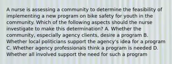 A nurse is assessing a community to determine the feasibility of implementing a new program on bike safety for youth in the community. Which of the following aspects should the nurse investigate to make this determination? A. Whether the community, especially agency clients, desire a program B. Whether local politicians support the agency's idea for a program C. Whether agency professionals think a program is needed D. Whether all involved support the need for such a program