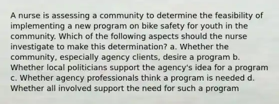 A nurse is assessing a community to determine the feasibility of implementing a new program on bike safety for youth in the community. Which of the following aspects should the nurse investigate to make this determination? a. Whether the community, especially agency clients, desire a program b. Whether local politicians support the agency's idea for a program c. Whether agency professionals think a program is needed d. Whether all involved support the need for such a program