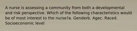 A nurse is assessing a community from both a developmental and risk perspective. Which of the following characteristics would be of most interest to the nurse?a. Genderb. Agec. Raced. Socioeconomic level