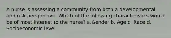 A nurse is assessing a community from both a developmental and risk perspective. Which of the following characteristics would be of most interest to the nurse? a.Gender b. Age c. Race d. Socioeconomic level