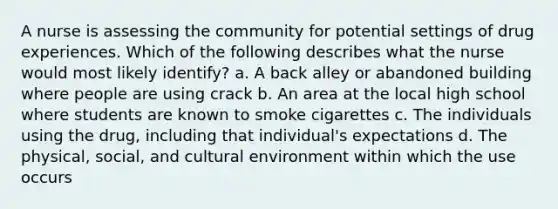 A nurse is assessing the community for potential settings of drug experiences. Which of the following describes what the nurse would most likely identify? a. A back alley or abandoned building where people are using crack b. An area at the local high school where students are known to smoke cigarettes c. The individuals using the drug, including that individual's expectations d. The physical, social, and cultural environment within which the use occurs