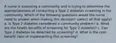 A nurse is assessing a community and is trying to determine the appropriateness of conducting a Type 2 diabetes screening in the community. Which of the following questions would the nurse need to answer when making this decision? (select all that apply) a. Is Type 2 diabetes considered a community problem? b. What are the health benefits of screening for Type 2 diabetes? c. Can Type 2 diabetes be detected by screening? d. What is the cost-benefit ratio of implementing this screening?