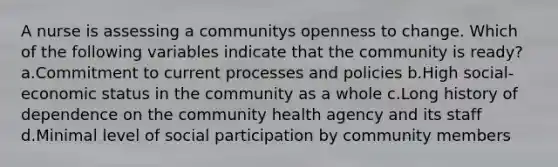 A nurse is assessing a communitys openness to change. Which of the following variables indicate that the community is ready? a.Commitment to current processes and policies b.High social-economic status in the community as a whole c.Long history of dependence on the community health agency and its staff d.Minimal level of social participation by community members