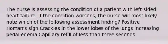 The nurse is assessing the condition of a patient with left-sided heart failure. If the condition worsens, the nurse will most likely note which of the following assessment finding? Positive Homan's sign Crackles in the lower lobes of the lungs Increasing pedal edema Capillary refill of less than three seconds