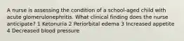 A nurse is assessing the condition of a school-aged child with acute glomerulonephritis. What clinical finding does the nurse anticipate? 1 Ketonuria 2 Periorbital edema 3 Increased appetite 4 Decreased blood pressure