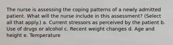 The nurse is assessing the coping patterns of a newly admitted patient. What will the nurse include in this assessment? (Select all that apply.) a. Current stressors as perceived by the patient b. Use of drugs or alcohol c. Recent weight changes d. Age and height e. Temperature