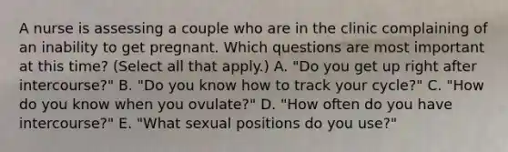 A nurse is assessing a couple who are in the clinic complaining of an inability to get pregnant. Which questions are most important at this time? (Select all that apply.) A. "Do you get up right after intercourse?" B. "Do you know how to track your cycle?" C. "How do you know when you ovulate?" D. "How often do you have intercourse?" E. "What sexual positions do you use?"