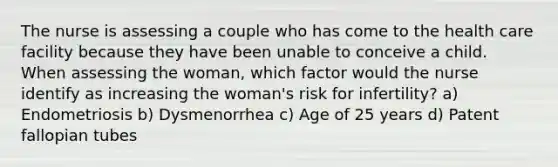 The nurse is assessing a couple who has come to the health care facility because they have been unable to conceive a child. When assessing the woman, which factor would the nurse identify as increasing the woman's risk for infertility? a) Endometriosis b) Dysmenorrhea c) Age of 25 years d) Patent fallopian tubes