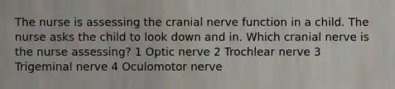 The nurse is assessing the cranial nerve function in a child. The nurse asks the child to look down and in. Which cranial nerve is the nurse assessing? 1 Optic nerve 2 Trochlear nerve 3 Trigeminal nerve 4 Oculomotor nerve