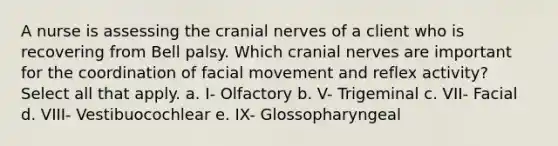 A nurse is assessing the cranial nerves of a client who is recovering from Bell palsy. Which cranial nerves are important for the coordination of facial movement and reflex activity? Select all that apply. a. I- Olfactory b. V- Trigeminal c. VII- Facial d. VIII- Vestibuocochlear e. IX- Glossopharyngeal