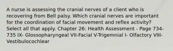 A nurse is assessing the cranial nerves of a client who is recovering from Bell palsy. Which cranial nerves are important for the coordination of facial movement and reflex activity? Select all that apply. Chapter 26: Health Assessment - Page 734-735 IX- Glossopharyngeal VII-Facial V-Trigemnial I- Olfactory VIII-Vestibulocochlear