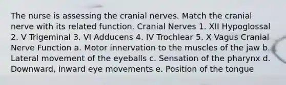 The nurse is assessing the cranial nerves. Match the cranial nerve with its related function. Cranial Nerves 1. XII Hypoglossal 2. V Trigeminal 3. VI Adducens 4. IV Trochlear 5. X Vagus Cranial Nerve Function a. Motor innervation to the muscles of the jaw b. Lateral movement of the eyeballs c. Sensation of the pharynx d. Downward, inward eye movements e. Position of the tongue