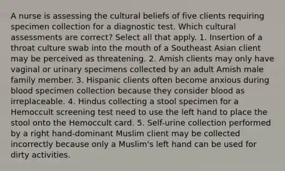 A nurse is assessing the cultural beliefs of five clients requiring specimen collection for a diagnostic test. Which cultural assessments are correct? Select all that apply. 1. Insertion of a throat culture swab into the mouth of a Southeast Asian client may be perceived as threatening. 2. Amish clients may only have vaginal or urinary specimens collected by an adult Amish male family member. 3. Hispanic clients often become anxious during blood specimen collection because they consider blood as irreplaceable. 4. Hindus collecting a stool specimen for a Hemoccult screening test need to use the left hand to place the stool onto the Hemoccult card. 5. Self-urine collection performed by a right hand-dominant Muslim client may be collected incorrectly because only a Muslim's left hand can be used for dirty activities.