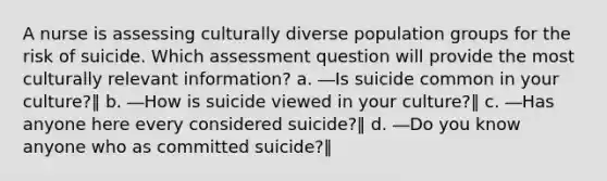 A nurse is assessing culturally diverse population groups for the risk of suicide. Which assessment question will provide the most culturally relevant information? a. ―Is suicide common in your culture?‖ b. ―How is suicide viewed in your culture?‖ c. ―Has anyone here every considered suicide?‖ d. ―Do you know anyone who as committed suicide?‖