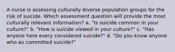 A nurse is assessing culturally diverse population groups for the risk of suicide. Which assessment question will provide the most culturally relevant information? a. "Is suicide common in your culture?" b. "How is suicide viewed in your culture?" c. "Has anyone here every considered suicide?" d. "Do you know anyone who as committed suicide?"