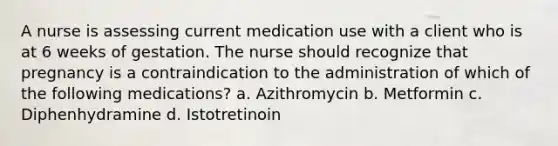 A nurse is assessing current medication use with a client who is at 6 weeks of gestation. The nurse should recognize that pregnancy is a contraindication to the administration of which of the following medications? a. Azithromycin b. Metformin c. Diphenhydramine d. Istotretinoin