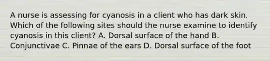 A nurse is assessing for cyanosis in a client who has dark skin. Which of the following sites should the nurse examine to identify cyanosis in this client? A. Dorsal surface of the hand B. Conjunctivae C. Pinnae of the ears D. Dorsal surface of the foot