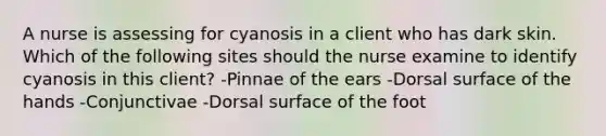 A nurse is assessing for cyanosis in a client who has dark skin. Which of the following sites should the nurse examine to identify cyanosis in this client? -Pinnae of the ears -Dorsal surface of the hands -Conjunctivae -Dorsal surface of the foot