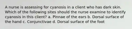 A nurse is assessing for cyanosis in a client who has dark skin. Which of the following sites should the nurse examine to identify cyanosis in this client? a. Pinnae of the ears b. Dorsal surface of the hand c. Conjunctivae d. Dorsal surface of the foot