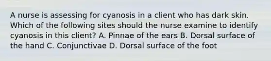 A nurse is assessing for cyanosis in a client who has dark skin. Which of the following sites should the nurse examine to identify cyanosis in this client? A. Pinnae of the ears B. Dorsal surface of the hand C. Conjunctivae D. Dorsal surface of the foot