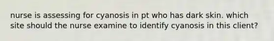 nurse is assessing for cyanosis in pt who has dark skin. which site should the nurse examine to identify cyanosis in this client?