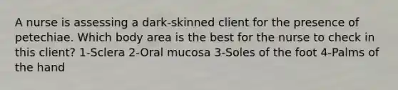 A nurse is assessing a dark-skinned client for the presence of petechiae. Which body area is the best for the nurse to check in this client? 1-Sclera 2-Oral mucosa 3-Soles of the foot 4-Palms of the hand