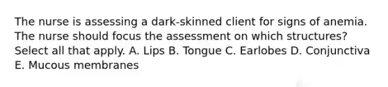 The nurse is assessing a dark-skinned client for signs of anemia. The nurse should focus the assessment on which structures? Select all that apply. A. Lips B. Tongue C. Earlobes D. Conjunctiva E. Mucous membranes