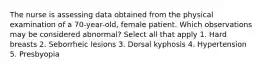 The nurse is assessing data obtained from the physical examination of a 70-year-old, female patient. Which observations may be considered abnormal? Select all that apply 1. Hard breasts 2. Seborrheic lesions 3. Dorsal kyphosis 4. Hypertension 5. Presbyopia