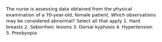 The nurse is assessing data obtained from the physical examination of a 70-year-old, female patient. Which observations may be considered abnormal? Select all that apply 1. Hard breasts 2. Seborrheic lesions 3. Dorsal kyphosis 4. Hypertension 5. Presbyopia